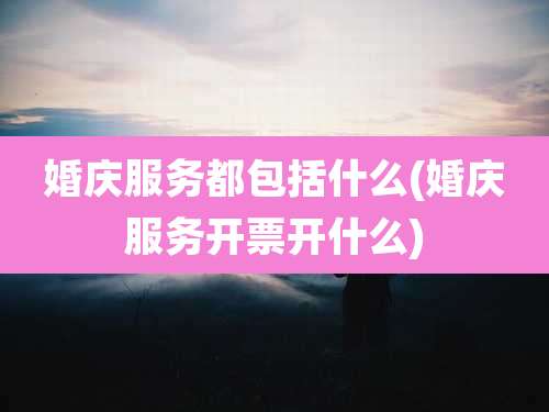 婚庆服务都包括什么(婚庆服务开票开什么)
