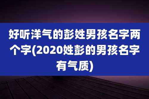 好听洋气的彭姓男孩名字两个字(2020姓彭的男孩名字有气质)