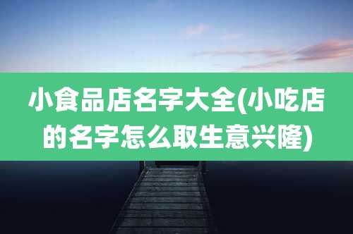 小食品店名字大全(小吃店的名字怎么取生意兴隆)