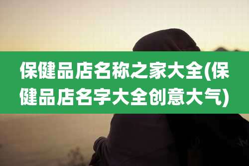 保健品店名称之家大全(保健品店名字大全创意大气)