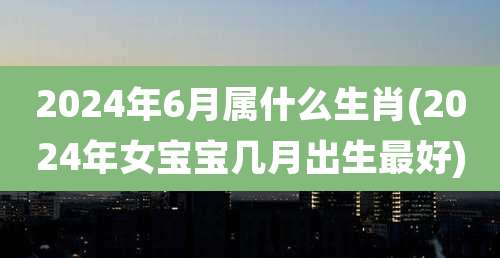 2024年6月属什么生肖(2024年女宝宝几月出生最好)
