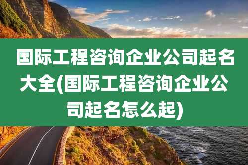 国际工程咨询企业公司起名大全(国际工程咨询企业公司起名怎么起)