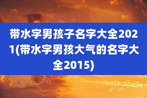 带水字男孩子名字大全2021(带水字男孩大气的名字大全2015)
