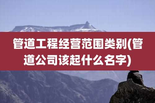 管道工程经营范围类别(管道公司该起什么名字)