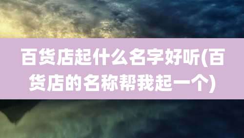 百货店起什么名字好听(百货店的名称帮我起一个)