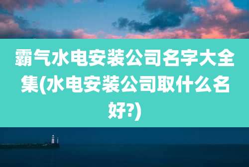 霸气水电安装公司名字大全集(水电安装公司取什么名好?)