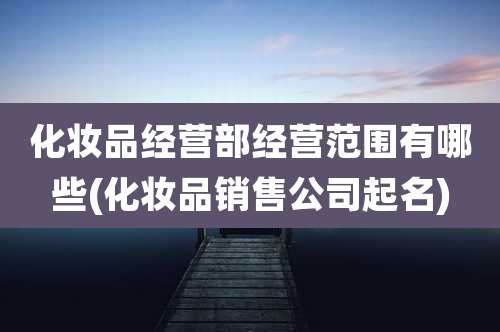 化妆品经营部经营范围有哪些(化妆品销售公司起名)