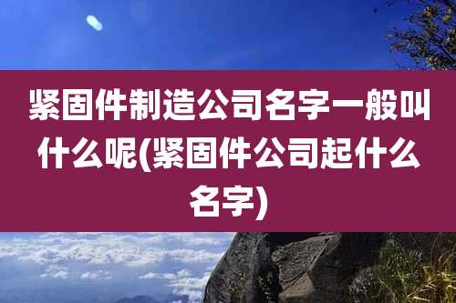 紧固件制造公司名字一般叫什么呢(紧固件公司起什么名字)