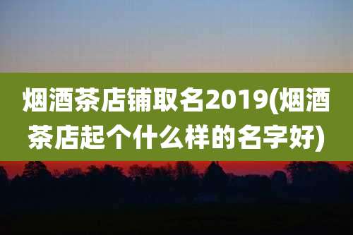 烟酒茶店铺取名2019(烟酒茶店起个什么样的名字好)