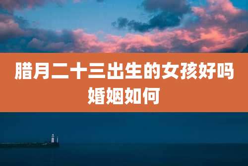 腊月二十三出生的女孩好吗婚姻如何