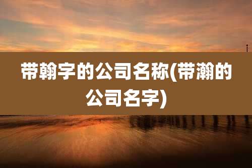 带翰字的公司名称(带瀚的公司名字)