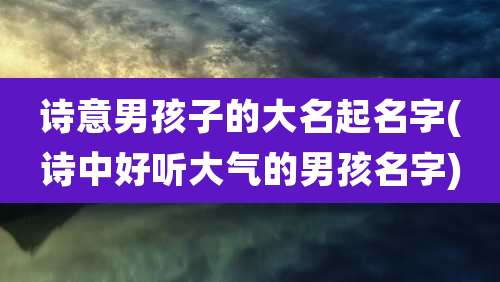 诗意男孩子的大名起名字(诗中好听大气的男孩名字)