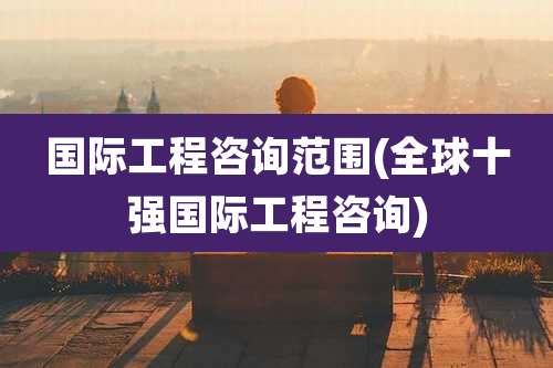 国际工程咨询范围(全球十强国际工程咨询)
