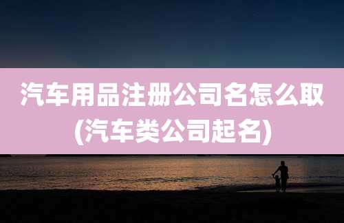 汽车用品注册公司名怎么取(汽车类公司起名)