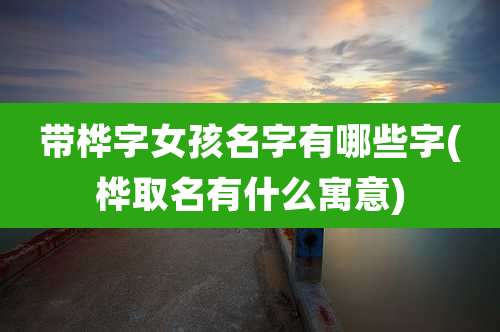 带桦字女孩名字有哪些字(桦取名有什么寓意)
