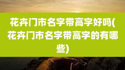 花卉门市名字带高字好吗(花卉门市名字带高字的有哪些)