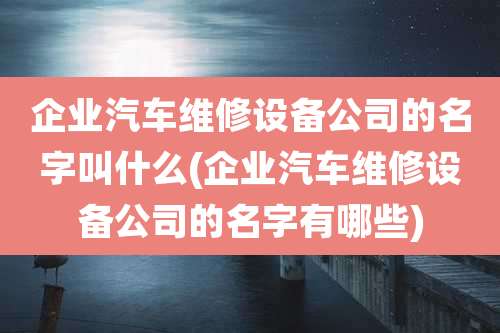 企业汽车维修设备公司的名字叫什么(企业汽车维修设备公司的名字有哪些)