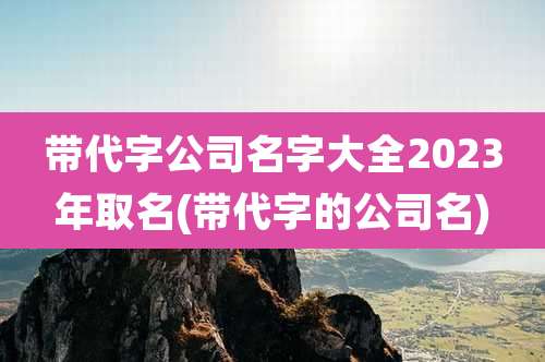 带代字公司名字大全2023年取名(带代字的公司名)