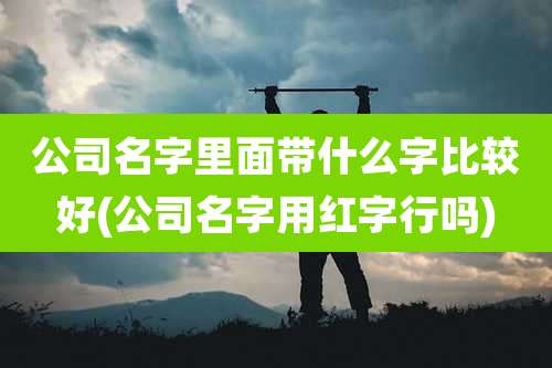 公司名字里面带什么字比较好(公司名字用红字行吗)