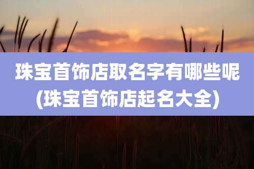 珠宝首饰店取名字有哪些呢(珠宝首饰店起名大全)