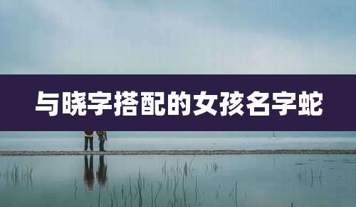与晓字搭配的女孩名字蛇