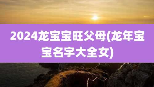 2024龙宝宝旺父母(龙年宝宝名字大全女)