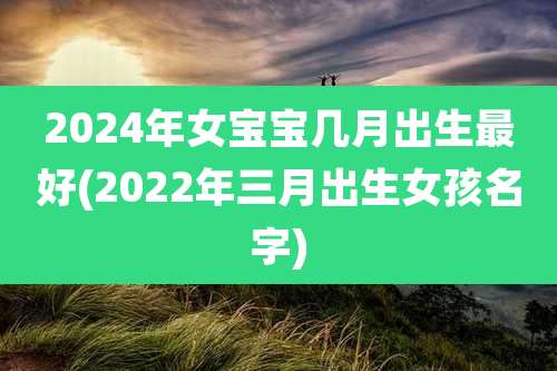 2024年女宝宝几月出生最好(2022年三月出生女孩名字)