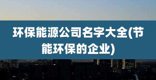 环保能源公司名字大全(节能环保的企业)