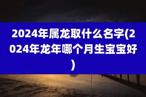 2024年属龙取什么名字(2024年龙年哪个月生宝宝好)
