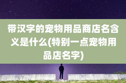 带汉字的宠物用品商店名含义是什么(特别一点宠物用品店名字)