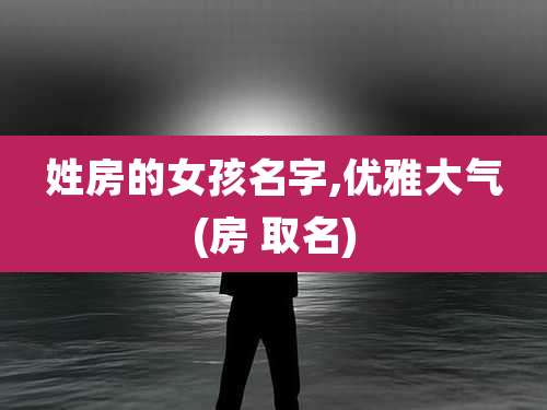 姓房的女孩名字,优雅大气(房 取名)