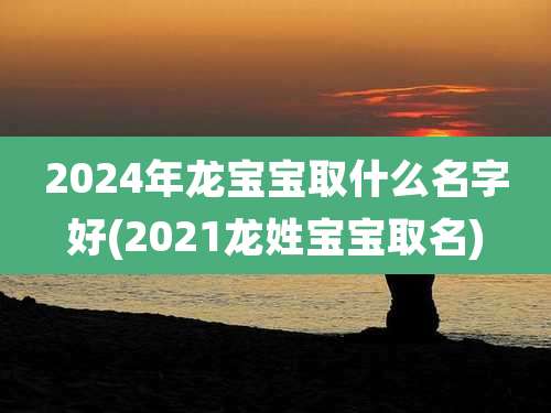 2024年龙宝宝取什么名字好(2021龙姓宝宝取名)
