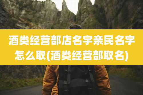 酒类经营部店名字亲民名字怎么取(酒类经营部取名)