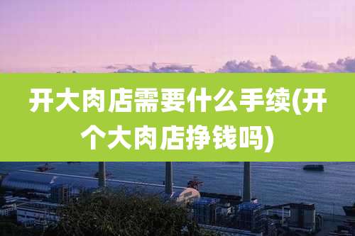 开大肉店需要什么手续(开个大肉店挣钱吗)