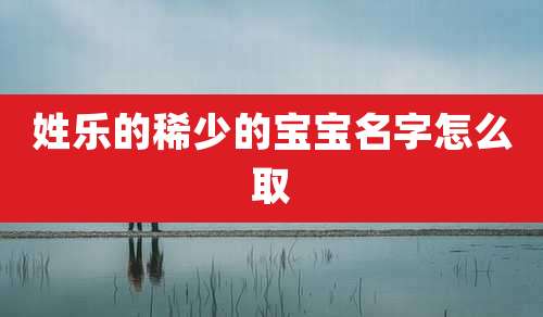 姓乐的稀少的宝宝名字怎么取
