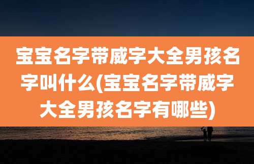 宝宝名字带威字大全男孩名字叫什么(宝宝名字带威字大全男孩名字有哪些)