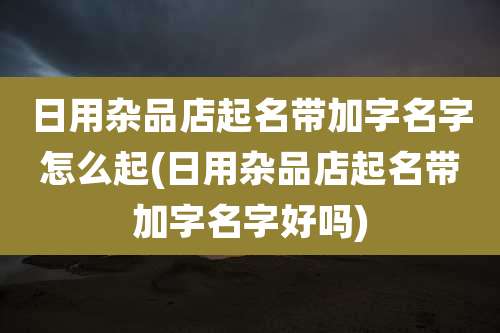 日用杂品店起名带加字名字怎么起(日用杂品店起名带加字名字好吗)