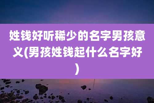 姓钱好听稀少的名字男孩意义(男孩姓钱起什么名字好)