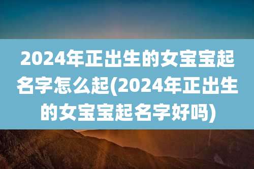 2024年正出生的女宝宝起名字怎么起(2024年正出生的女宝宝起名字好吗)