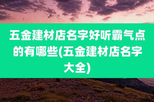 五金建材店名字好听霸气点的有哪些(五金建材店名字大全)