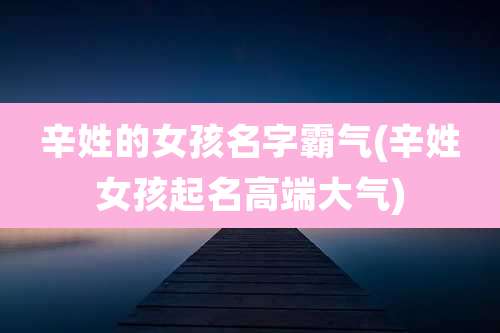 辛姓的女孩名字霸气(辛姓女孩起名高端大气)