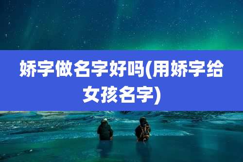 娇字做名字好吗(用娇字给女孩名字)