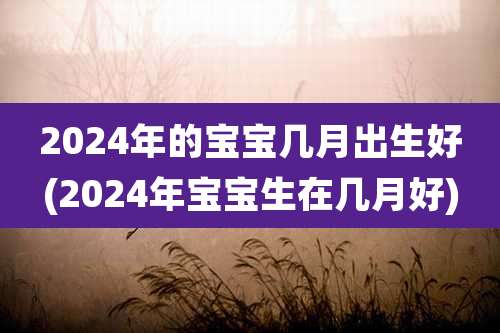 2024年的宝宝几月出生好(2024年宝宝生在几月好)