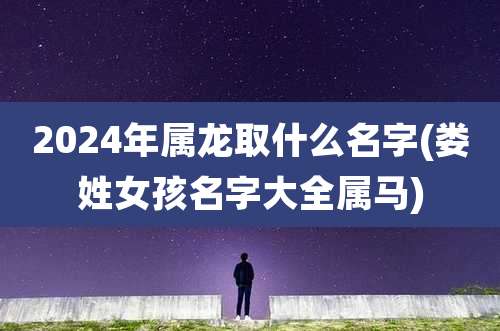 2024年属龙取什么名字(娄姓女孩名字大全属马)