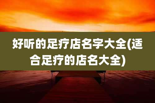 好听的足疗店名字大全(适合足疗的店名大全)