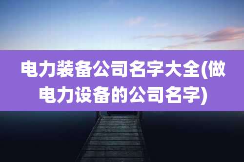 电力装备公司名字大全(做电力设备的公司名字)