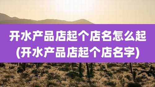 开水产品店起个店名怎么起(开水产品店起个店名字)