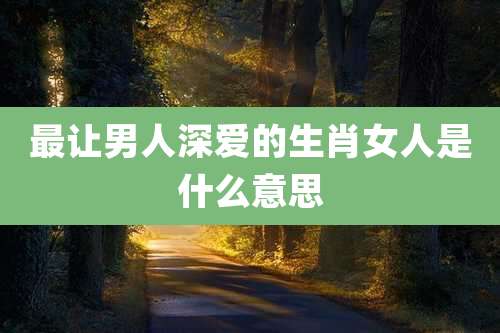 最让男人深爱的生肖女人是什么意思
