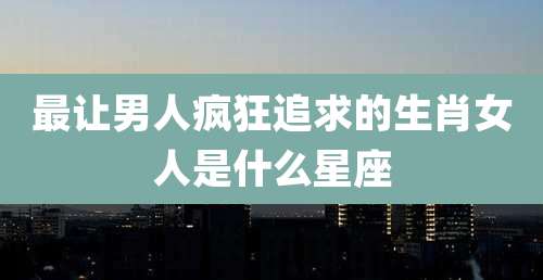 最让男人疯狂追求的生肖女人是什么星座