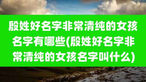 殷姓好名字非常清纯的女孩名字有哪些(殷姓好名字非常清纯的女孩名字叫什么)